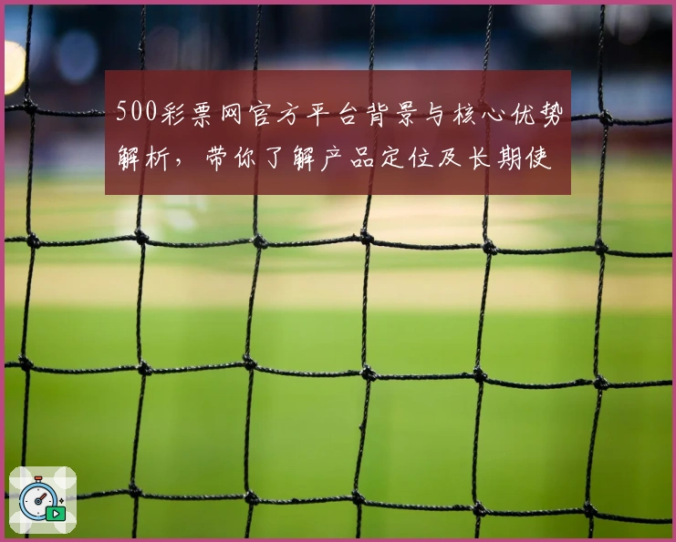500彩票网官方平台背景与核心优势解析，带你了解产品定位及长期使用体验评价