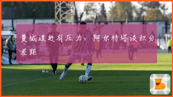 曼城追赶有压力，阿尔特塔谈积分差距