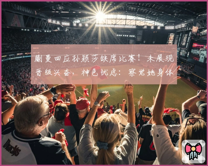 蒯曼回应孙颖莎缺席比赛！未展现晋级兴奋，神色忧虑：察觉她身体不适