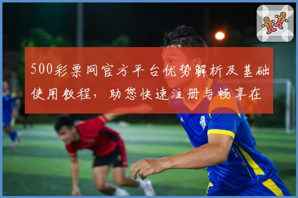 500彩票网官方平台优势解析及基础使用教程，助您快速注册与畅享在线服务