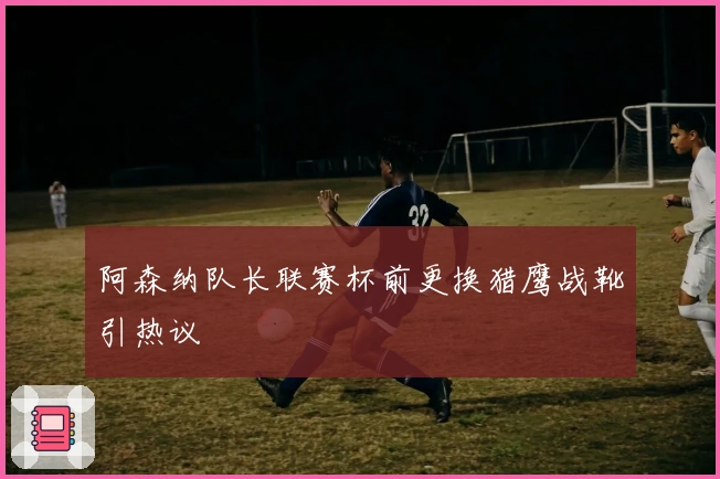 阿森纳队长联赛杯前更换猎鹰战靴引热议