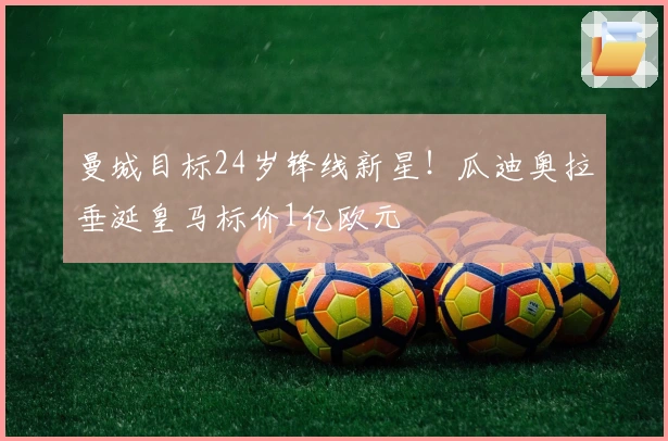 曼城目标24岁锋线新星！瓜迪奥拉垂涎皇马标价1亿欧元