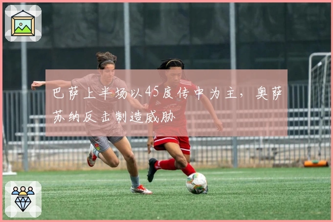 巴萨上半场以45度传中为主，奥萨苏纳反击制造威胁