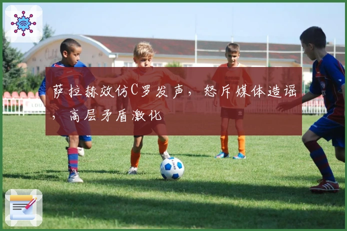 萨拉赫效仿C罗发声，怒斥媒体造谣，高层矛盾激化