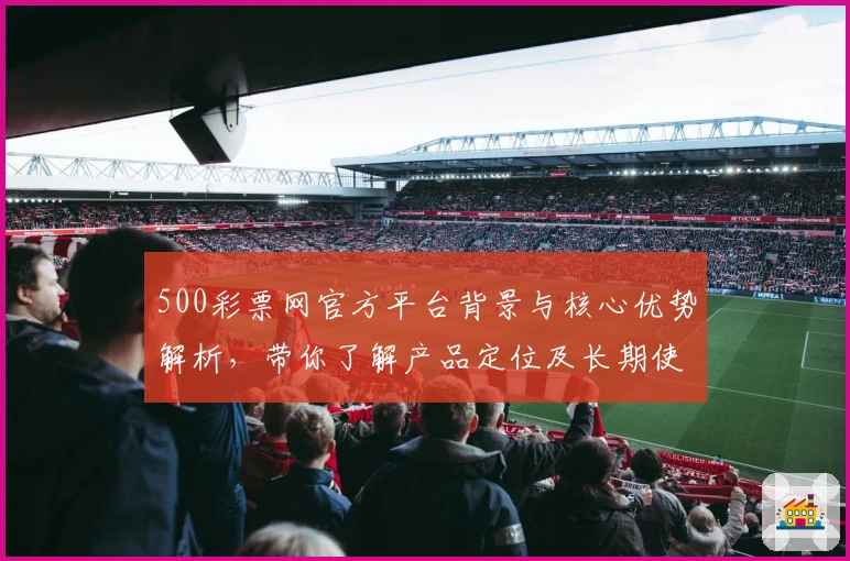 500彩票网官方平台背景与核心优势解析，带你了解产品定位及长期使用体验评价