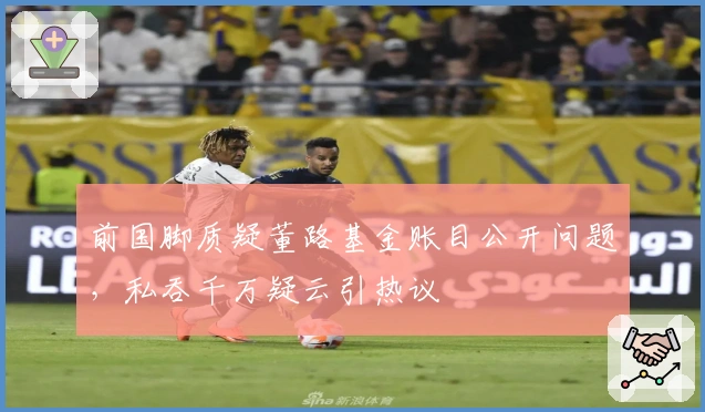 前国脚质疑董路基金账目公开问题，私吞千万疑云引热议