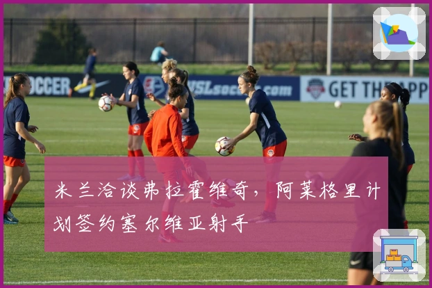 米兰洽谈弗拉霍维奇，阿莱格里计划签约塞尔维亚射手