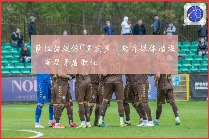 萨拉赫效仿C罗发声，怒斥媒体造谣，高层矛盾激化