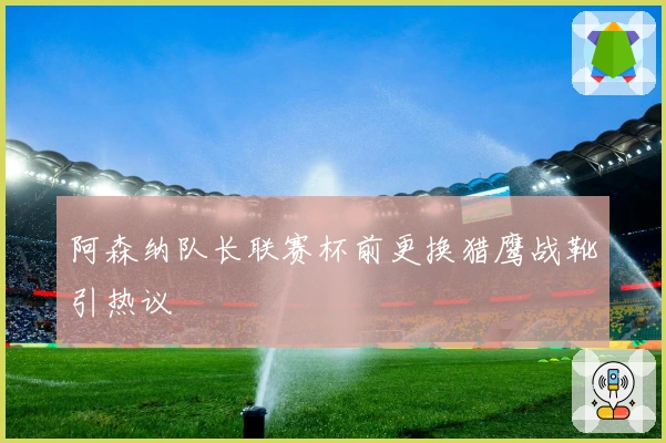 阿森纳队长联赛杯前更换猎鹰战靴引热议