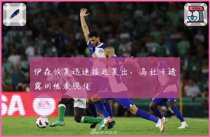 伊森恢复迅速接近复出，乌杜卡透露训练表现佳