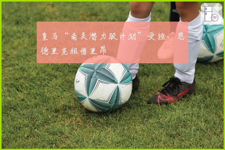 皇马“南美潜力股计划”受挫,恩德里克租借里昂