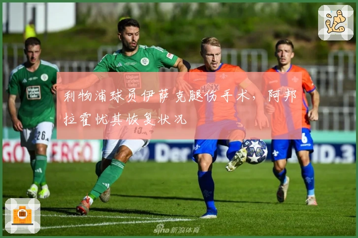 利物浦球员伊萨克腿伤手术，阿邦拉霍忧其恢复状况